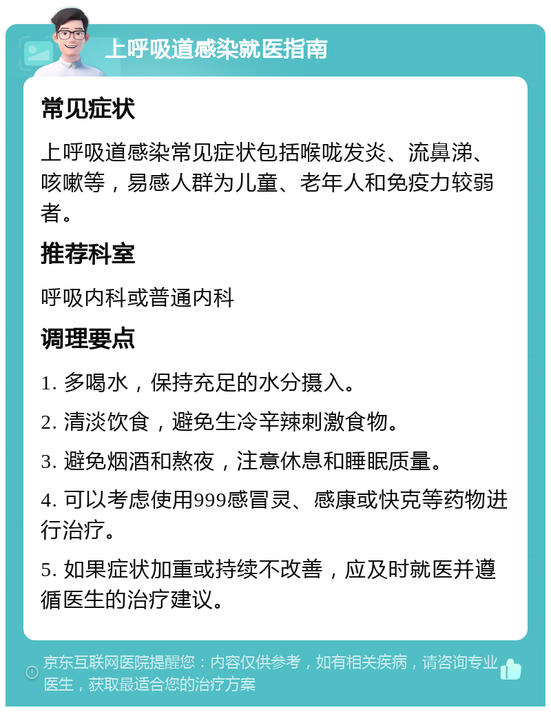 上呼吸道感染就医指南 常见症状 上呼吸道感染常见症状包括喉咙发炎、流鼻涕、咳嗽等，易感人群为儿童、老年人和免疫力较弱者。 推荐科室 呼吸内科或普通内科 调理要点 1. 多喝水，保持充足的水分摄入。 2. 清淡饮食，避免生冷辛辣刺激食物。 3. 避免烟酒和熬夜，注意休息和睡眠质量。 4. 可以考虑使用999感冒灵、感康或快克等药物进行治疗。 5. 如果症状加重或持续不改善，应及时就医并遵循医生的治疗建议。