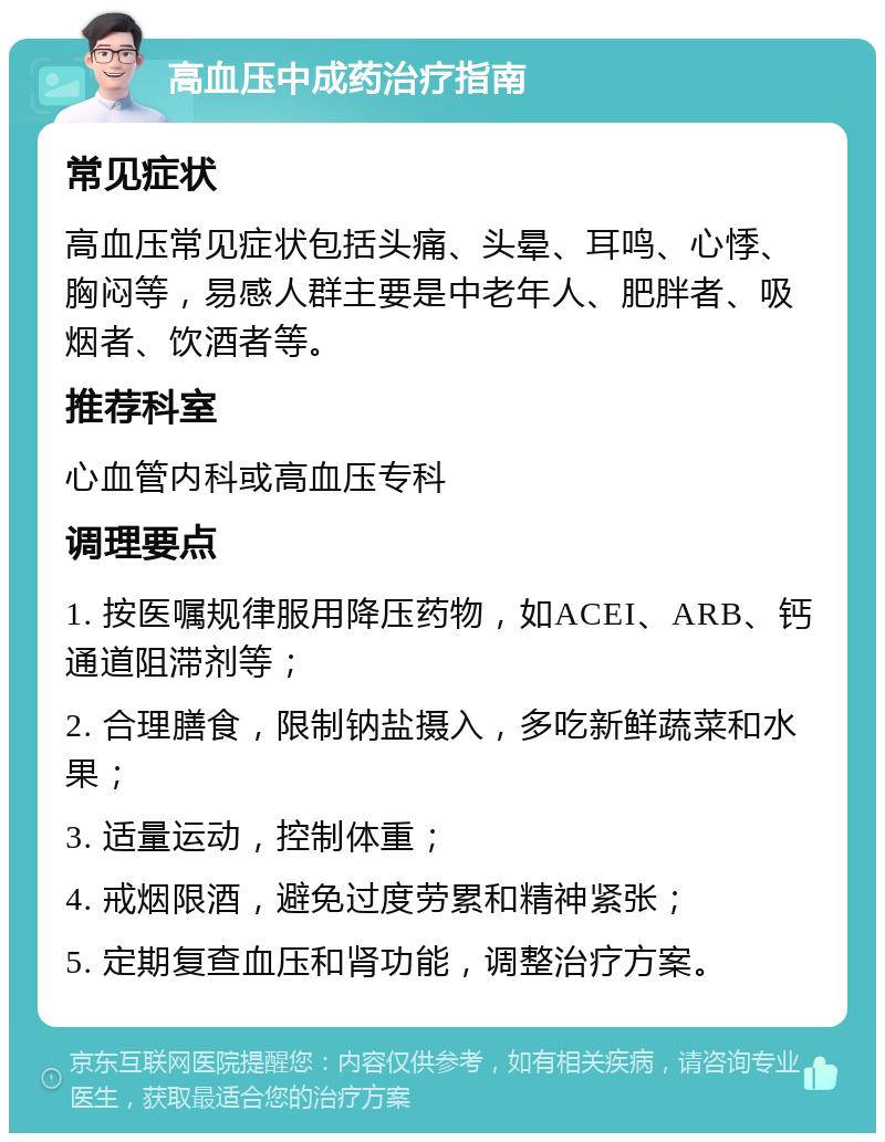 高血压中成药治疗指南 常见症状 高血压常见症状包括头痛、头晕、耳鸣、心悸、胸闷等，易感人群主要是中老年人、肥胖者、吸烟者、饮酒者等。 推荐科室 心血管内科或高血压专科 调理要点 1. 按医嘱规律服用降压药物，如ACEI、ARB、钙通道阻滞剂等； 2. 合理膳食，限制钠盐摄入，多吃新鲜蔬菜和水果； 3. 适量运动，控制体重； 4. 戒烟限酒，避免过度劳累和精神紧张； 5. 定期复查血压和肾功能，调整治疗方案。