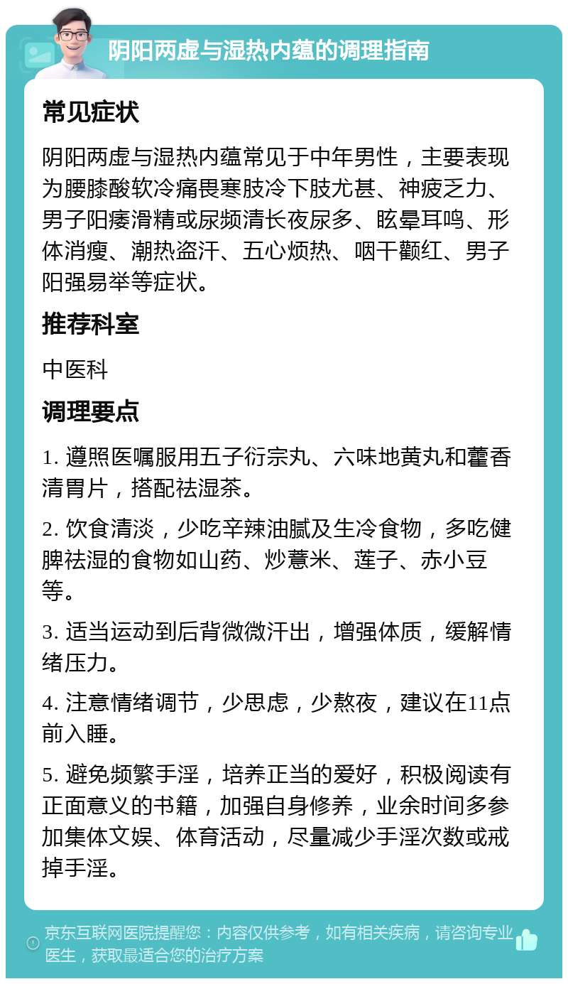 阴阳两虚与湿热内蕴的调理指南 常见症状 阴阳两虚与湿热内蕴常见于中年男性，主要表现为腰膝酸软冷痛畏寒肢冷下肢尤甚、神疲乏力、男子阳痿滑精或尿频清长夜尿多、眩晕耳鸣、形体消瘦、潮热盗汗、五心烦热、咽干颧红、男子阳强易举等症状。 推荐科室 中医科 调理要点 1. 遵照医嘱服用五子衍宗丸、六味地黄丸和藿香清胃片，搭配祛湿茶。 2. 饮食清淡，少吃辛辣油腻及生冷食物，多吃健脾祛湿的食物如山药、炒薏米、莲子、赤小豆等。 3. 适当运动到后背微微汗出，增强体质，缓解情绪压力。 4. 注意情绪调节，少思虑，少熬夜，建议在11点前入睡。 5. 避免频繁手淫，培养正当的爱好，积极阅读有正面意义的书籍，加强自身修养，业余时间多参加集体文娱、体育活动，尽量减少手淫次数或戒掉手淫。