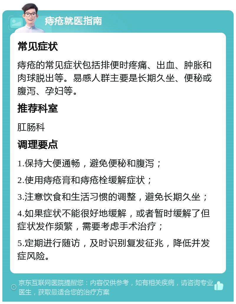 痔疮就医指南 常见症状 痔疮的常见症状包括排便时疼痛、出血、肿胀和肉球脱出等。易感人群主要是长期久坐、便秘或腹泻、孕妇等。 推荐科室 肛肠科 调理要点 1.保持大便通畅，避免便秘和腹泻； 2.使用痔疮膏和痔疮栓缓解症状； 3.注意饮食和生活习惯的调整，避免长期久坐； 4.如果症状不能很好地缓解，或者暂时缓解了但症状发作频繁，需要考虑手术治疗； 5.定期进行随访，及时识别复发征兆，降低并发症风险。