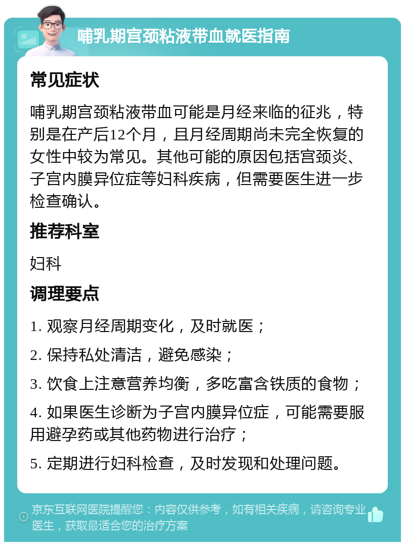 哺乳期宫颈粘液带血就医指南 常见症状 哺乳期宫颈粘液带血可能是月经来临的征兆，特别是在产后12个月，且月经周期尚未完全恢复的女性中较为常见。其他可能的原因包括宫颈炎、子宫内膜异位症等妇科疾病，但需要医生进一步检查确认。 推荐科室 妇科 调理要点 1. 观察月经周期变化，及时就医； 2. 保持私处清洁，避免感染； 3. 饮食上注意营养均衡，多吃富含铁质的食物； 4. 如果医生诊断为子宫内膜异位症，可能需要服用避孕药或其他药物进行治疗； 5. 定期进行妇科检查，及时发现和处理问题。