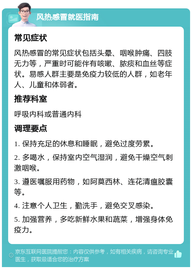 风热感冒就医指南 常见症状 风热感冒的常见症状包括头晕、咽喉肿痛、四肢无力等，严重时可能伴有咳嗽、脓痰和血丝等症状。易感人群主要是免疫力较低的人群，如老年人、儿童和体弱者。 推荐科室 呼吸内科或普通内科 调理要点 1. 保持充足的休息和睡眠，避免过度劳累。 2. 多喝水，保持室内空气湿润，避免干燥空气刺激咽喉。 3. 遵医嘱服用药物，如阿莫西林、连花清瘟胶囊等。 4. 注意个人卫生，勤洗手，避免交叉感染。 5. 加强营养，多吃新鲜水果和蔬菜，增强身体免疫力。