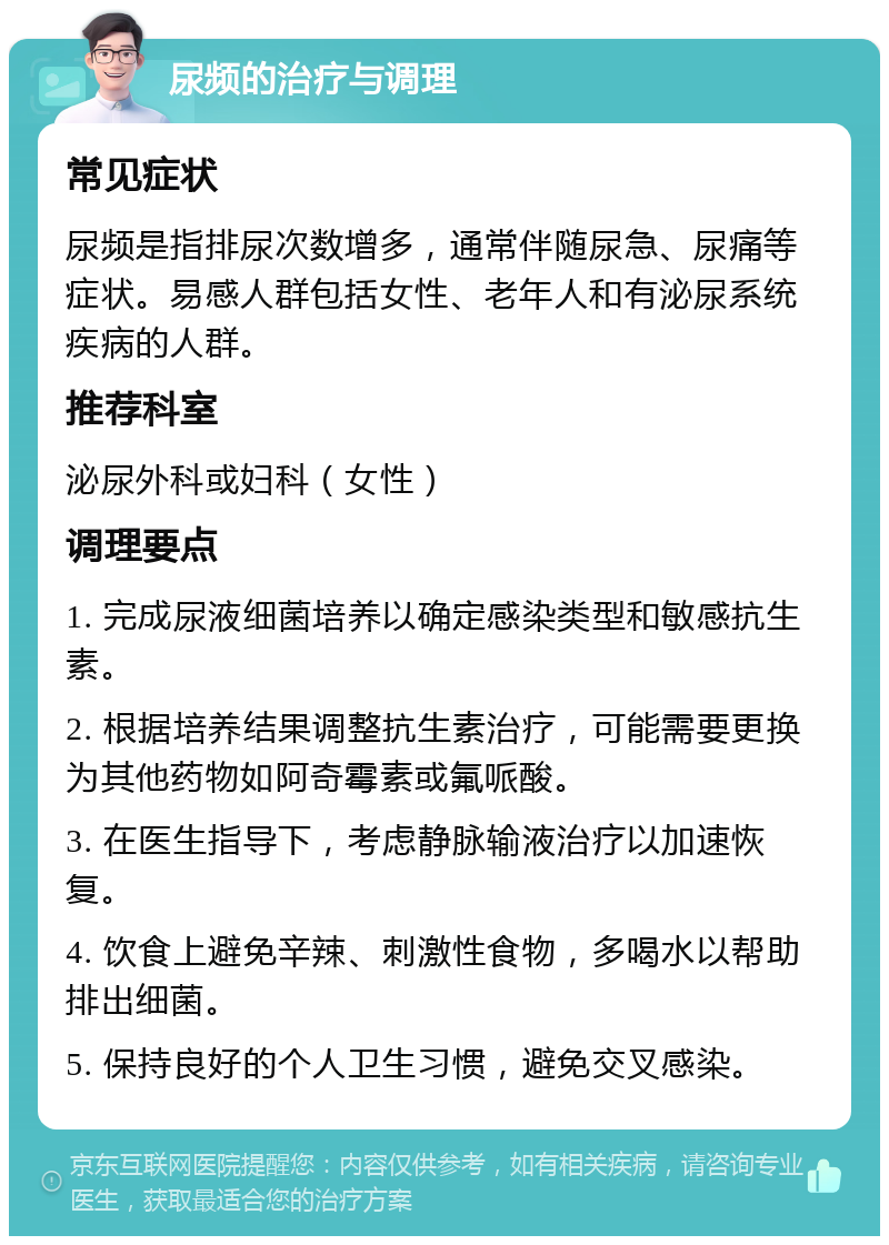 尿频的治疗与调理 常见症状 尿频是指排尿次数增多，通常伴随尿急、尿痛等症状。易感人群包括女性、老年人和有泌尿系统疾病的人群。 推荐科室 泌尿外科或妇科（女性） 调理要点 1. 完成尿液细菌培养以确定感染类型和敏感抗生素。 2. 根据培养结果调整抗生素治疗，可能需要更换为其他药物如阿奇霉素或氟哌酸。 3. 在医生指导下，考虑静脉输液治疗以加速恢复。 4. 饮食上避免辛辣、刺激性食物，多喝水以帮助排出细菌。 5. 保持良好的个人卫生习惯，避免交叉感染。