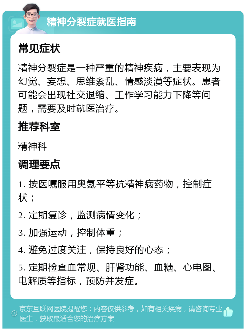 精神分裂症就医指南 常见症状 精神分裂症是一种严重的精神疾病，主要表现为幻觉、妄想、思维紊乱、情感淡漠等症状。患者可能会出现社交退缩、工作学习能力下降等问题，需要及时就医治疗。 推荐科室 精神科 调理要点 1. 按医嘱服用奥氮平等抗精神病药物，控制症状； 2. 定期复诊，监测病情变化； 3. 加强运动，控制体重； 4. 避免过度关注，保持良好的心态； 5. 定期检查血常规、肝肾功能、血糖、心电图、电解质等指标，预防并发症。