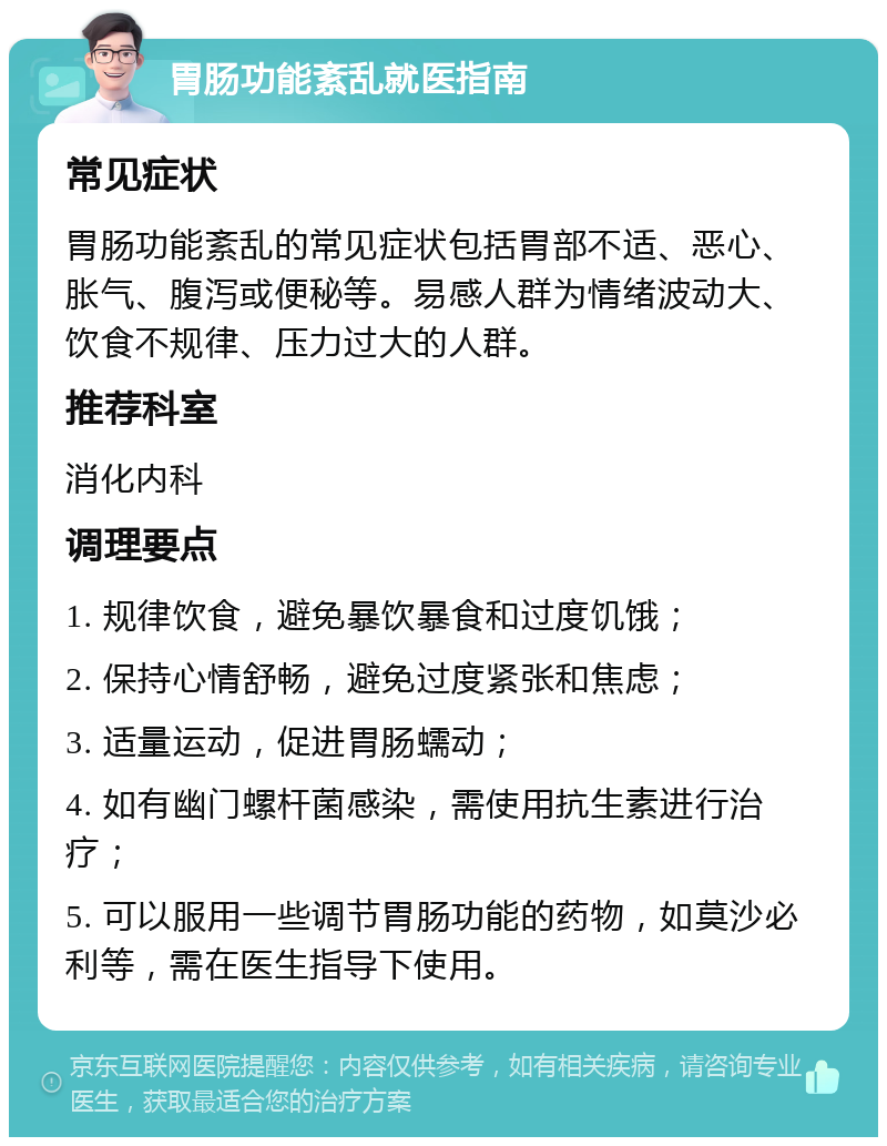 胃肠功能紊乱就医指南 常见症状 胃肠功能紊乱的常见症状包括胃部不适、恶心、胀气、腹泻或便秘等。易感人群为情绪波动大、饮食不规律、压力过大的人群。 推荐科室 消化内科 调理要点 1. 规律饮食，避免暴饮暴食和过度饥饿； 2. 保持心情舒畅，避免过度紧张和焦虑； 3. 适量运动，促进胃肠蠕动； 4. 如有幽门螺杆菌感染，需使用抗生素进行治疗； 5. 可以服用一些调节胃肠功能的药物，如莫沙必利等，需在医生指导下使用。