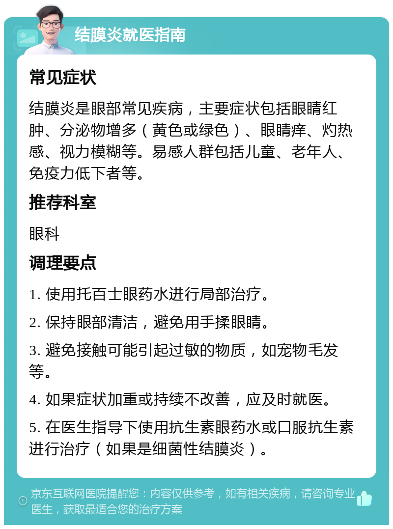 结膜炎就医指南 常见症状 结膜炎是眼部常见疾病，主要症状包括眼睛红肿、分泌物增多（黄色或绿色）、眼睛痒、灼热感、视力模糊等。易感人群包括儿童、老年人、免疫力低下者等。 推荐科室 眼科 调理要点 1. 使用托百士眼药水进行局部治疗。 2. 保持眼部清洁，避免用手揉眼睛。 3. 避免接触可能引起过敏的物质，如宠物毛发等。 4. 如果症状加重或持续不改善，应及时就医。 5. 在医生指导下使用抗生素眼药水或口服抗生素进行治疗（如果是细菌性结膜炎）。