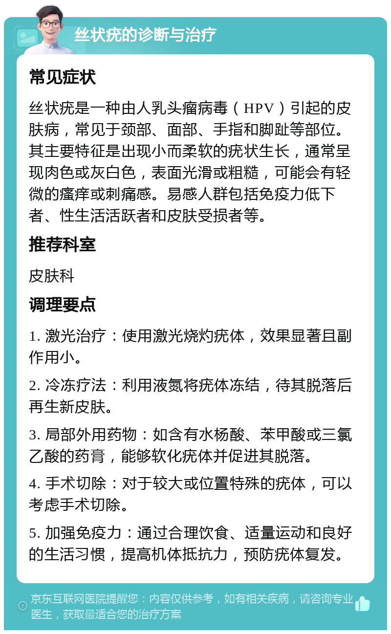 丝状疣的诊断与治疗 常见症状 丝状疣是一种由人乳头瘤病毒（HPV）引起的皮肤病，常见于颈部、面部、手指和脚趾等部位。其主要特征是出现小而柔软的疣状生长，通常呈现肉色或灰白色，表面光滑或粗糙，可能会有轻微的瘙痒或刺痛感。易感人群包括免疫力低下者、性生活活跃者和皮肤受损者等。 推荐科室 皮肤科 调理要点 1. 激光治疗：使用激光烧灼疣体，效果显著且副作用小。 2. 冷冻疗法：利用液氮将疣体冻结，待其脱落后再生新皮肤。 3. 局部外用药物：如含有水杨酸、苯甲酸或三氯乙酸的药膏，能够软化疣体并促进其脱落。 4. 手术切除：对于较大或位置特殊的疣体，可以考虑手术切除。 5. 加强免疫力：通过合理饮食、适量运动和良好的生活习惯，提高机体抵抗力，预防疣体复发。