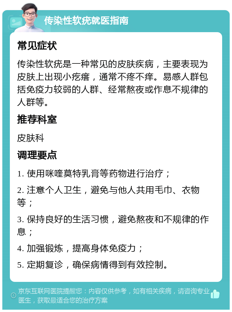 传染性软疣就医指南 常见症状 传染性软疣是一种常见的皮肤疾病，主要表现为皮肤上出现小疙瘩，通常不疼不痒。易感人群包括免疫力较弱的人群、经常熬夜或作息不规律的人群等。 推荐科室 皮肤科 调理要点 1. 使用咪喹莫特乳膏等药物进行治疗； 2. 注意个人卫生，避免与他人共用毛巾、衣物等； 3. 保持良好的生活习惯，避免熬夜和不规律的作息； 4. 加强锻炼，提高身体免疫力； 5. 定期复诊，确保病情得到有效控制。