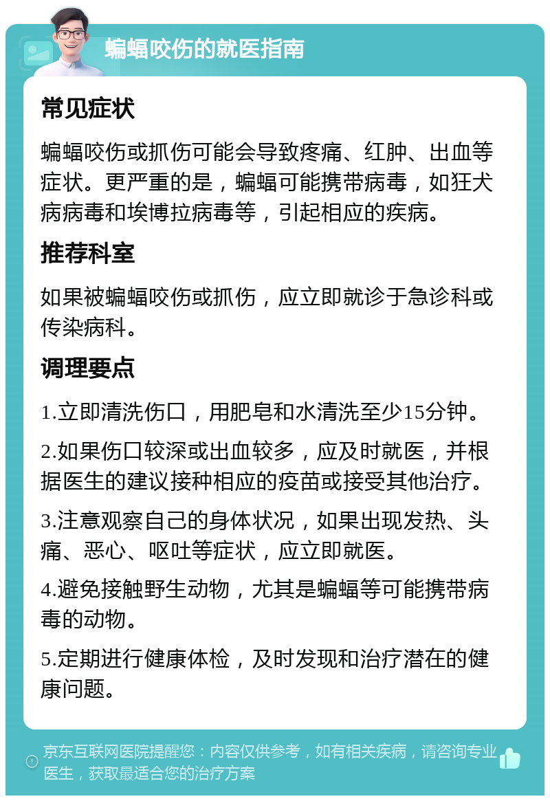 蝙蝠咬伤的就医指南 常见症状 蝙蝠咬伤或抓伤可能会导致疼痛、红肿、出血等症状。更严重的是，蝙蝠可能携带病毒，如狂犬病病毒和埃博拉病毒等，引起相应的疾病。 推荐科室 如果被蝙蝠咬伤或抓伤，应立即就诊于急诊科或传染病科。 调理要点 1.立即清洗伤口，用肥皂和水清洗至少15分钟。 2.如果伤口较深或出血较多，应及时就医，并根据医生的建议接种相应的疫苗或接受其他治疗。 3.注意观察自己的身体状况，如果出现发热、头痛、恶心、呕吐等症状，应立即就医。 4.避免接触野生动物，尤其是蝙蝠等可能携带病毒的动物。 5.定期进行健康体检，及时发现和治疗潜在的健康问题。