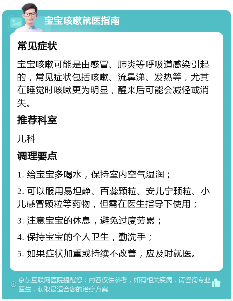 宝宝咳嗽就医指南 常见症状 宝宝咳嗽可能是由感冒、肺炎等呼吸道感染引起的，常见症状包括咳嗽、流鼻涕、发热等，尤其在睡觉时咳嗽更为明显，醒来后可能会减轻或消失。 推荐科室 儿科 调理要点 1. 给宝宝多喝水，保持室内空气湿润； 2. 可以服用易坦静、百蕊颗粒、安儿宁颗粒、小儿感冒颗粒等药物，但需在医生指导下使用； 3. 注意宝宝的休息，避免过度劳累； 4. 保持宝宝的个人卫生，勤洗手； 5. 如果症状加重或持续不改善，应及时就医。