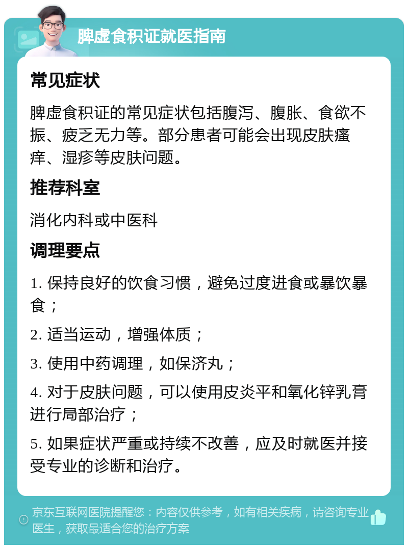 脾虚食积证就医指南 常见症状 脾虚食积证的常见症状包括腹泻、腹胀、食欲不振、疲乏无力等。部分患者可能会出现皮肤瘙痒、湿疹等皮肤问题。 推荐科室 消化内科或中医科 调理要点 1. 保持良好的饮食习惯，避免过度进食或暴饮暴食； 2. 适当运动，增强体质； 3. 使用中药调理，如保济丸； 4. 对于皮肤问题，可以使用皮炎平和氧化锌乳膏进行局部治疗； 5. 如果症状严重或持续不改善，应及时就医并接受专业的诊断和治疗。