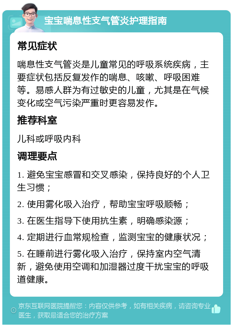 宝宝喘息性支气管炎护理指南 常见症状 喘息性支气管炎是儿童常见的呼吸系统疾病，主要症状包括反复发作的喘息、咳嗽、呼吸困难等。易感人群为有过敏史的儿童，尤其是在气候变化或空气污染严重时更容易发作。 推荐科室 儿科或呼吸内科 调理要点 1. 避免宝宝感冒和交叉感染，保持良好的个人卫生习惯； 2. 使用雾化吸入治疗，帮助宝宝呼吸顺畅； 3. 在医生指导下使用抗生素，明确感染源； 4. 定期进行血常规检查，监测宝宝的健康状况； 5. 在睡前进行雾化吸入治疗，保持室内空气清新，避免使用空调和加湿器过度干扰宝宝的呼吸道健康。