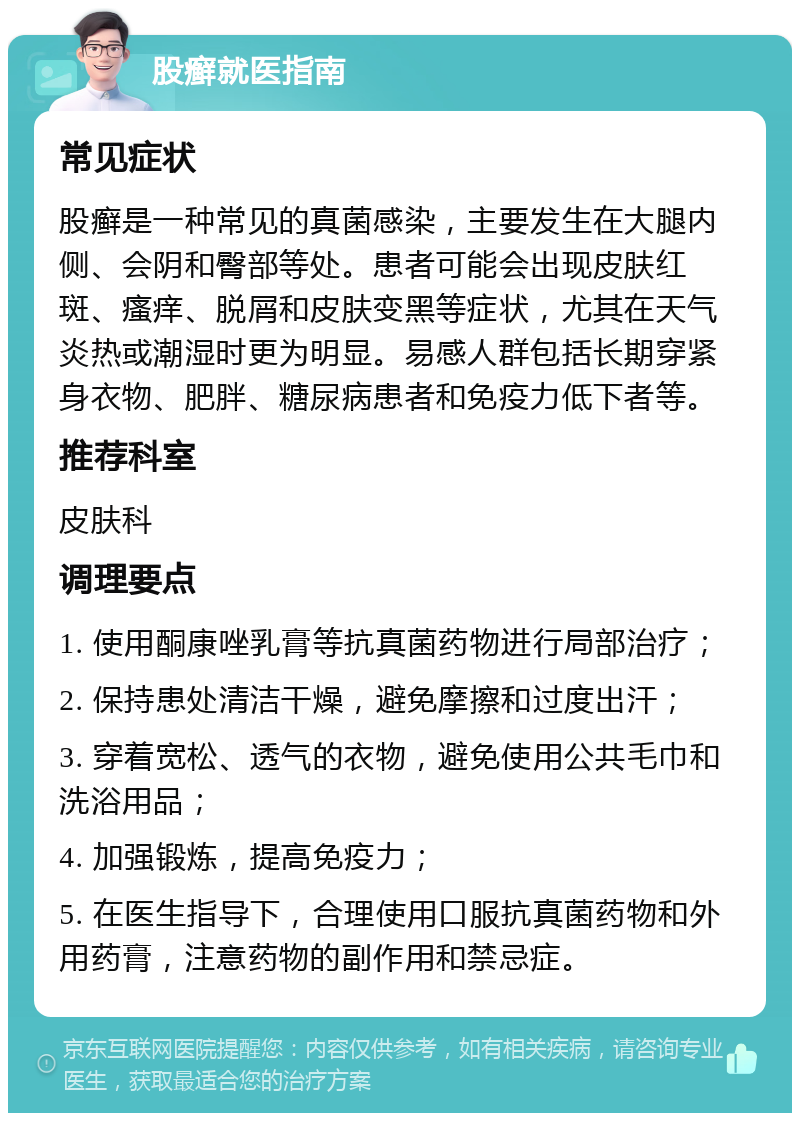 股癣就医指南 常见症状 股癣是一种常见的真菌感染，主要发生在大腿内侧、会阴和臀部等处。患者可能会出现皮肤红斑、瘙痒、脱屑和皮肤变黑等症状，尤其在天气炎热或潮湿时更为明显。易感人群包括长期穿紧身衣物、肥胖、糖尿病患者和免疫力低下者等。 推荐科室 皮肤科 调理要点 1. 使用酮康唑乳膏等抗真菌药物进行局部治疗； 2. 保持患处清洁干燥，避免摩擦和过度出汗； 3. 穿着宽松、透气的衣物，避免使用公共毛巾和洗浴用品； 4. 加强锻炼，提高免疫力； 5. 在医生指导下，合理使用口服抗真菌药物和外用药膏，注意药物的副作用和禁忌症。