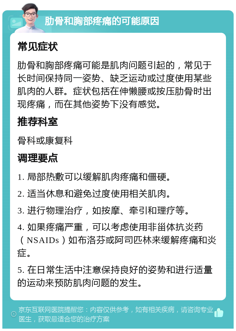 肋骨和胸部疼痛的可能原因 常见症状 肋骨和胸部疼痛可能是肌肉问题引起的，常见于长时间保持同一姿势、缺乏运动或过度使用某些肌肉的人群。症状包括在伸懒腰或按压肋骨时出现疼痛，而在其他姿势下没有感觉。 推荐科室 骨科或康复科 调理要点 1. 局部热敷可以缓解肌肉疼痛和僵硬。 2. 适当休息和避免过度使用相关肌肉。 3. 进行物理治疗，如按摩、牵引和理疗等。 4. 如果疼痛严重，可以考虑使用非甾体抗炎药（NSAIDs）如布洛芬或阿司匹林来缓解疼痛和炎症。 5. 在日常生活中注意保持良好的姿势和进行适量的运动来预防肌肉问题的发生。