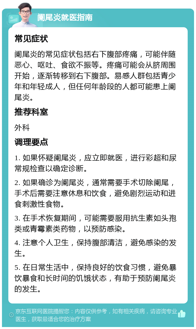 阑尾炎就医指南 常见症状 阑尾炎的常见症状包括右下腹部疼痛，可能伴随恶心、呕吐、食欲不振等。疼痛可能会从脐周围开始，逐渐转移到右下腹部。易感人群包括青少年和年轻成人，但任何年龄段的人都可能患上阑尾炎。 推荐科室 外科 调理要点 1. 如果怀疑阑尾炎，应立即就医，进行彩超和尿常规检查以确定诊断。 2. 如果确诊为阑尾炎，通常需要手术切除阑尾，手术后需要注意休息和饮食，避免剧烈运动和进食刺激性食物。 3. 在手术恢复期间，可能需要服用抗生素如头孢类或青霉素类药物，以预防感染。 4. 注意个人卫生，保持腹部清洁，避免感染的发生。 5. 在日常生活中，保持良好的饮食习惯，避免暴饮暴食和长时间的饥饿状态，有助于预防阑尾炎的发生。