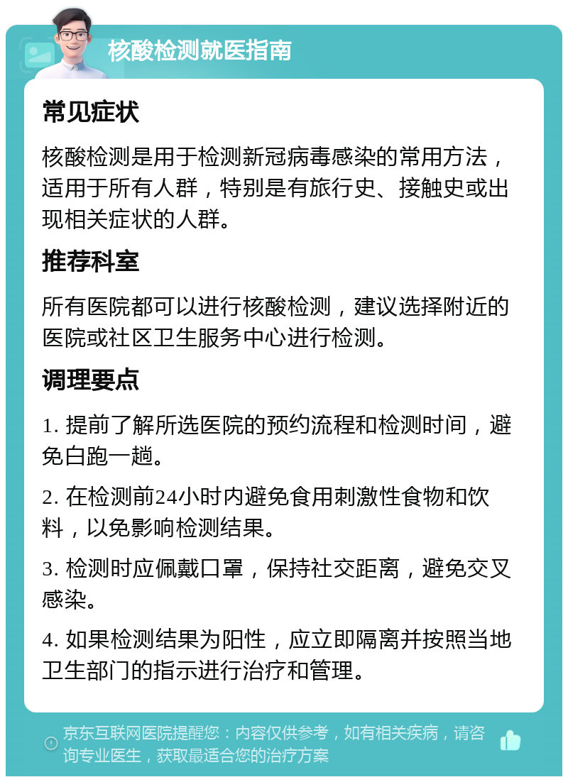 核酸检测就医指南 常见症状 核酸检测是用于检测新冠病毒感染的常用方法，适用于所有人群，特别是有旅行史、接触史或出现相关症状的人群。 推荐科室 所有医院都可以进行核酸检测，建议选择附近的医院或社区卫生服务中心进行检测。 调理要点 1. 提前了解所选医院的预约流程和检测时间，避免白跑一趟。 2. 在检测前24小时内避免食用刺激性食物和饮料，以免影响检测结果。 3. 检测时应佩戴口罩，保持社交距离，避免交叉感染。 4. 如果检测结果为阳性，应立即隔离并按照当地卫生部门的指示进行治疗和管理。