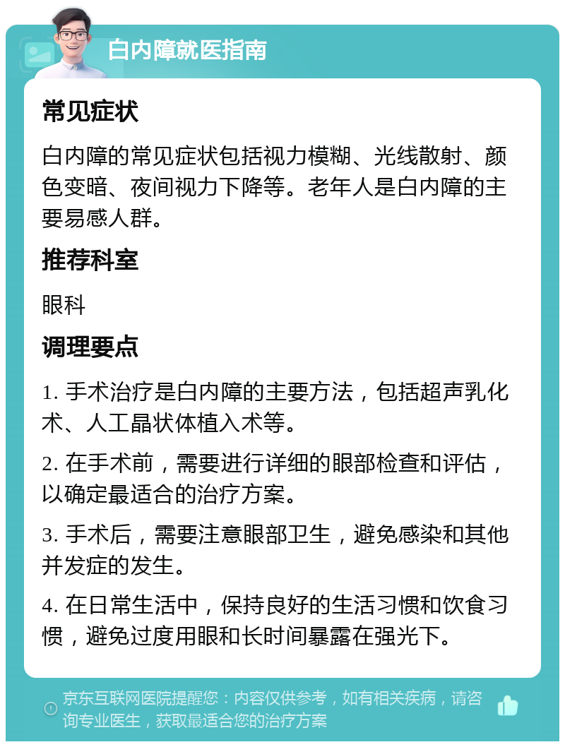 白内障就医指南 常见症状 白内障的常见症状包括视力模糊、光线散射、颜色变暗、夜间视力下降等。老年人是白内障的主要易感人群。 推荐科室 眼科 调理要点 1. 手术治疗是白内障的主要方法，包括超声乳化术、人工晶状体植入术等。 2. 在手术前，需要进行详细的眼部检查和评估，以确定最适合的治疗方案。 3. 手术后，需要注意眼部卫生，避免感染和其他并发症的发生。 4. 在日常生活中，保持良好的生活习惯和饮食习惯，避免过度用眼和长时间暴露在强光下。