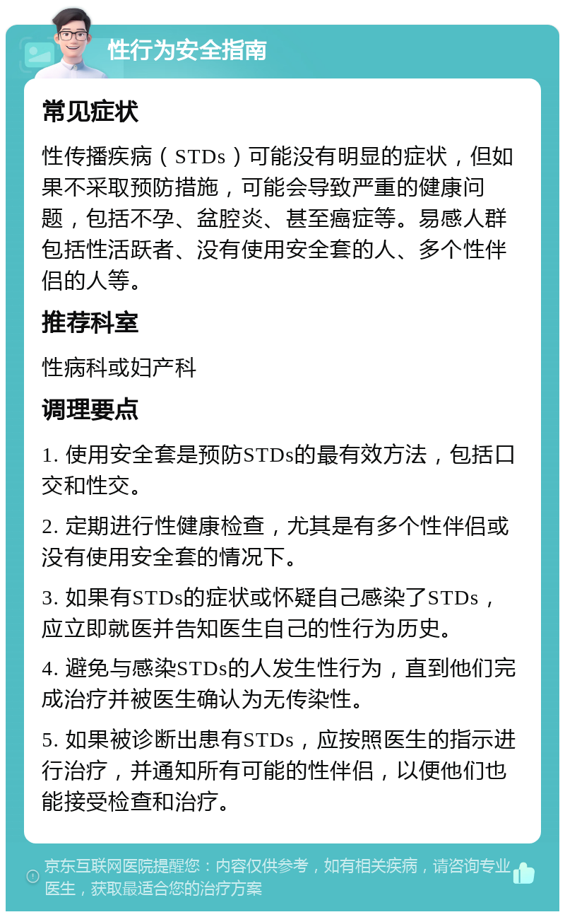 性行为安全指南 常见症状 性传播疾病（STDs）可能没有明显的症状，但如果不采取预防措施，可能会导致严重的健康问题，包括不孕、盆腔炎、甚至癌症等。易感人群包括性活跃者、没有使用安全套的人、多个性伴侣的人等。 推荐科室 性病科或妇产科 调理要点 1. 使用安全套是预防STDs的最有效方法，包括口交和性交。 2. 定期进行性健康检查，尤其是有多个性伴侣或没有使用安全套的情况下。 3. 如果有STDs的症状或怀疑自己感染了STDs，应立即就医并告知医生自己的性行为历史。 4. 避免与感染STDs的人发生性行为，直到他们完成治疗并被医生确认为无传染性。 5. 如果被诊断出患有STDs，应按照医生的指示进行治疗，并通知所有可能的性伴侣，以便他们也能接受检查和治疗。