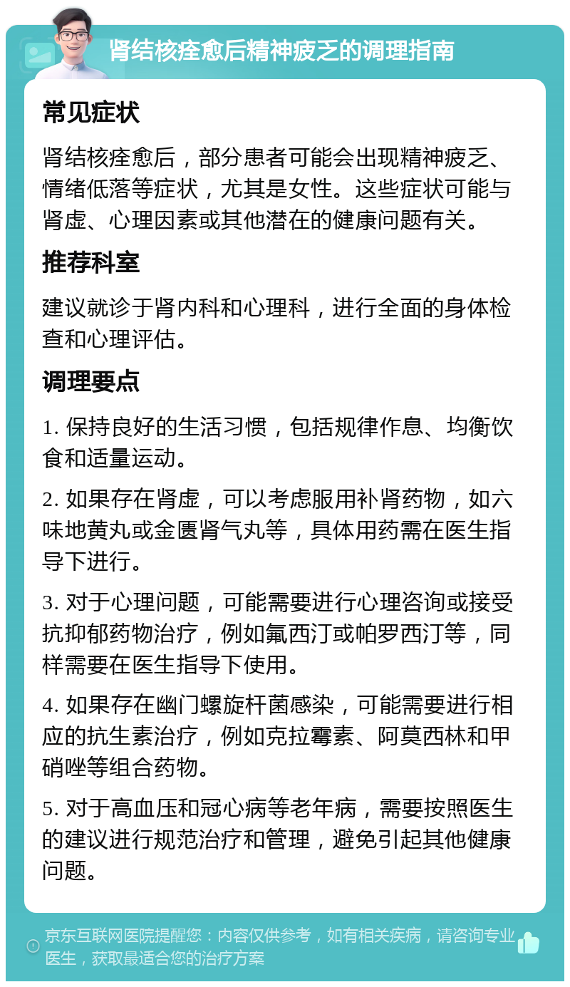 肾结核痊愈后精神疲乏的调理指南 常见症状 肾结核痊愈后，部分患者可能会出现精神疲乏、情绪低落等症状，尤其是女性。这些症状可能与肾虚、心理因素或其他潜在的健康问题有关。 推荐科室 建议就诊于肾内科和心理科，进行全面的身体检查和心理评估。 调理要点 1. 保持良好的生活习惯，包括规律作息、均衡饮食和适量运动。 2. 如果存在肾虚，可以考虑服用补肾药物，如六味地黄丸或金匮肾气丸等，具体用药需在医生指导下进行。 3. 对于心理问题，可能需要进行心理咨询或接受抗抑郁药物治疗，例如氟西汀或帕罗西汀等，同样需要在医生指导下使用。 4. 如果存在幽门螺旋杆菌感染，可能需要进行相应的抗生素治疗，例如克拉霉素、阿莫西林和甲硝唑等组合药物。 5. 对于高血压和冠心病等老年病，需要按照医生的建议进行规范治疗和管理，避免引起其他健康问题。