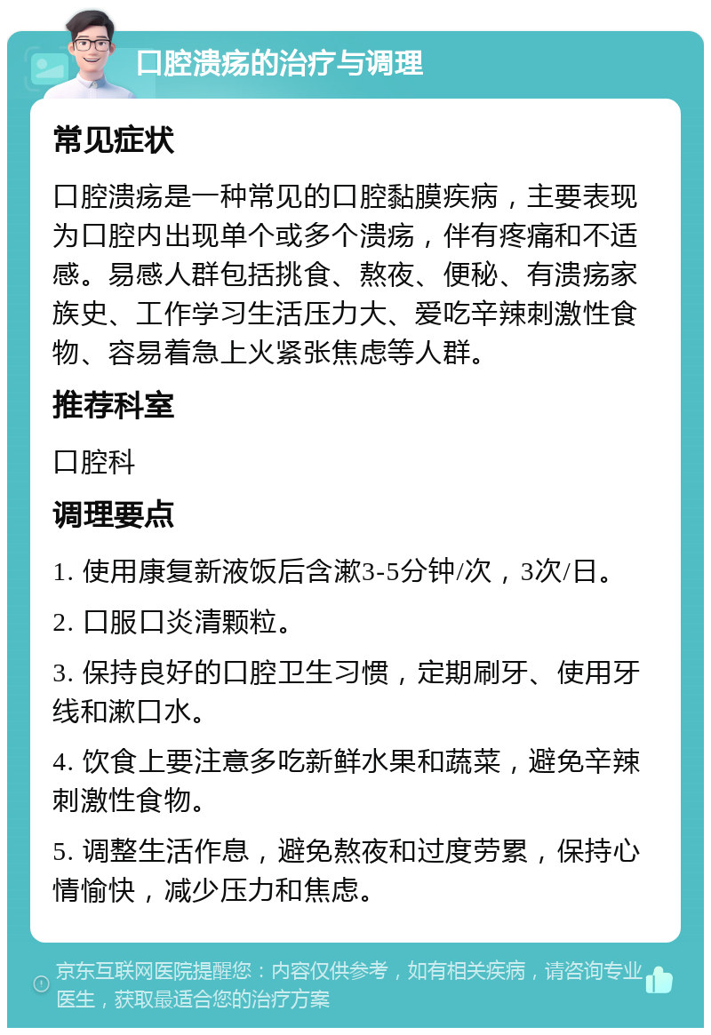 口腔溃疡的治疗与调理 常见症状 口腔溃疡是一种常见的口腔黏膜疾病，主要表现为口腔内出现单个或多个溃疡，伴有疼痛和不适感。易感人群包括挑食、熬夜、便秘、有溃疡家族史、工作学习生活压力大、爱吃辛辣刺激性食物、容易着急上火紧张焦虑等人群。 推荐科室 口腔科 调理要点 1. 使用康复新液饭后含漱3-5分钟/次，3次/日。 2. 口服口炎清颗粒。 3. 保持良好的口腔卫生习惯，定期刷牙、使用牙线和漱口水。 4. 饮食上要注意多吃新鲜水果和蔬菜，避免辛辣刺激性食物。 5. 调整生活作息，避免熬夜和过度劳累，保持心情愉快，减少压力和焦虑。