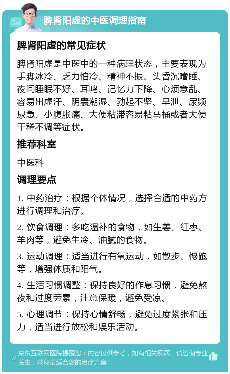 脾肾阳虚的中医调理指南 脾肾阳虚的常见症状 脾肾阳虚是中医中的一种病理状态，主要表现为手脚冰冷、乏力怕冷、精神不振、头昏沉嗜睡、夜间睡眠不好、耳鸣、记忆力下降、心烦意乱、容易出虚汗、阴囊潮湿、勃起不坚、早泄、尿频尿急、小腹胀痛、大便粘滞容易粘马桶或者大便干稀不调等症状。 推荐科室 中医科 调理要点 1. 中药治疗：根据个体情况，选择合适的中药方进行调理和治疗。 2. 饮食调理：多吃温补的食物，如生姜、红枣、羊肉等，避免生冷、油腻的食物。 3. 运动调理：适当进行有氧运动，如散步、慢跑等，增强体质和阳气。 4. 生活习惯调整：保持良好的作息习惯，避免熬夜和过度劳累，注意保暖，避免受凉。 5. 心理调节：保持心情舒畅，避免过度紧张和压力，适当进行放松和娱乐活动。