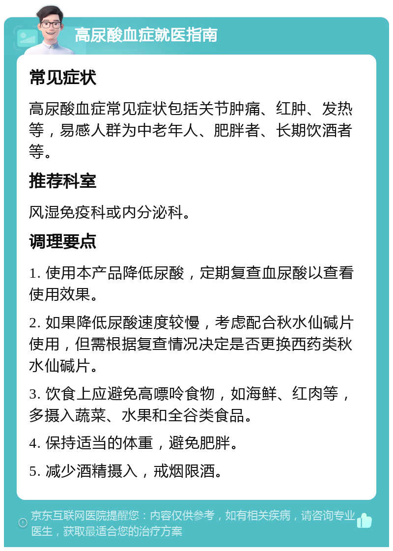 高尿酸血症就医指南 常见症状 高尿酸血症常见症状包括关节肿痛、红肿、发热等，易感人群为中老年人、肥胖者、长期饮酒者等。 推荐科室 风湿免疫科或内分泌科。 调理要点 1. 使用本产品降低尿酸，定期复查血尿酸以查看使用效果。 2. 如果降低尿酸速度较慢，考虑配合秋水仙碱片使用，但需根据复查情况决定是否更换西药类秋水仙碱片。 3. 饮食上应避免高嘌呤食物，如海鲜、红肉等，多摄入蔬菜、水果和全谷类食品。 4. 保持适当的体重，避免肥胖。 5. 减少酒精摄入，戒烟限酒。