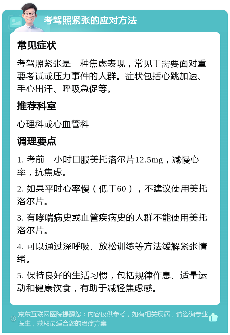 考驾照紧张的应对方法 常见症状 考驾照紧张是一种焦虑表现，常见于需要面对重要考试或压力事件的人群。症状包括心跳加速、手心出汗、呼吸急促等。 推荐科室 心理科或心血管科 调理要点 1. 考前一小时口服美托洛尔片12.5mg，减慢心率，抗焦虑。 2. 如果平时心率慢（低于60），不建议使用美托洛尔片。 3. 有哮喘病史或血管疾病史的人群不能使用美托洛尔片。 4. 可以通过深呼吸、放松训练等方法缓解紧张情绪。 5. 保持良好的生活习惯，包括规律作息、适量运动和健康饮食，有助于减轻焦虑感。