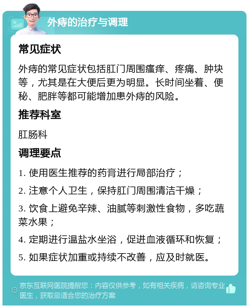 外痔的治疗与调理 常见症状 外痔的常见症状包括肛门周围瘙痒、疼痛、肿块等，尤其是在大便后更为明显。长时间坐着、便秘、肥胖等都可能增加患外痔的风险。 推荐科室 肛肠科 调理要点 1. 使用医生推荐的药膏进行局部治疗； 2. 注意个人卫生，保持肛门周围清洁干燥； 3. 饮食上避免辛辣、油腻等刺激性食物，多吃蔬菜水果； 4. 定期进行温盐水坐浴，促进血液循环和恢复； 5. 如果症状加重或持续不改善，应及时就医。