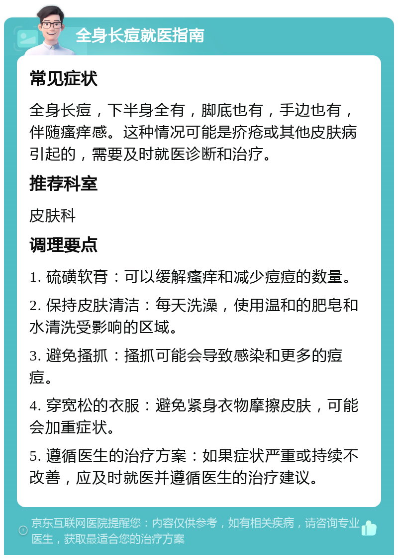 全身长痘就医指南 常见症状 全身长痘，下半身全有，脚底也有，手边也有，伴随瘙痒感。这种情况可能是疥疮或其他皮肤病引起的，需要及时就医诊断和治疗。 推荐科室 皮肤科 调理要点 1. 硫磺软膏：可以缓解瘙痒和减少痘痘的数量。 2. 保持皮肤清洁：每天洗澡，使用温和的肥皂和水清洗受影响的区域。 3. 避免搔抓：搔抓可能会导致感染和更多的痘痘。 4. 穿宽松的衣服：避免紧身衣物摩擦皮肤，可能会加重症状。 5. 遵循医生的治疗方案：如果症状严重或持续不改善，应及时就医并遵循医生的治疗建议。