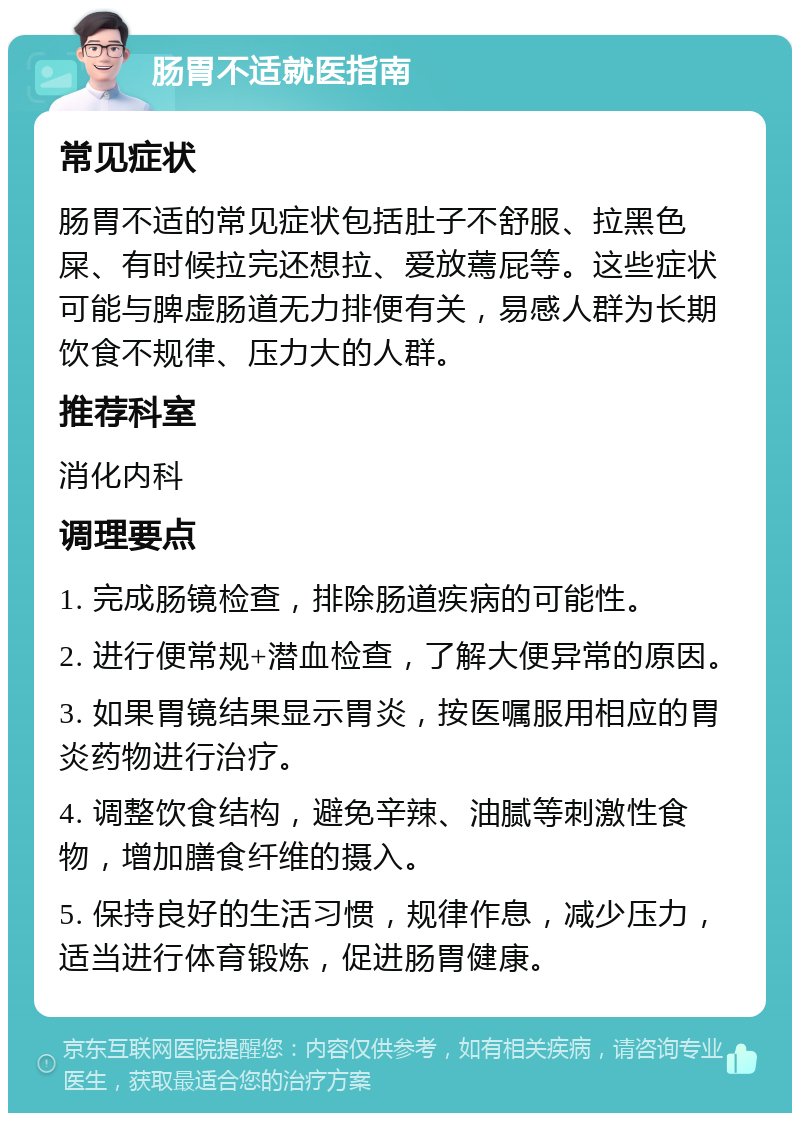 肠胃不适就医指南 常见症状 肠胃不适的常见症状包括肚子不舒服、拉黑色屎、有时候拉完还想拉、爱放蔫屁等。这些症状可能与脾虚肠道无力排便有关，易感人群为长期饮食不规律、压力大的人群。 推荐科室 消化内科 调理要点 1. 完成肠镜检查，排除肠道疾病的可能性。 2. 进行便常规+潜血检查，了解大便异常的原因。 3. 如果胃镜结果显示胃炎，按医嘱服用相应的胃炎药物进行治疗。 4. 调整饮食结构，避免辛辣、油腻等刺激性食物，增加膳食纤维的摄入。 5. 保持良好的生活习惯，规律作息，减少压力，适当进行体育锻炼，促进肠胃健康。