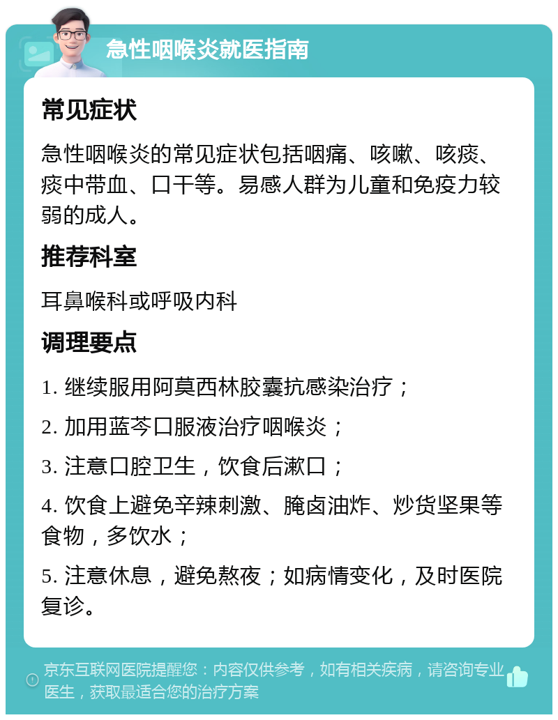 急性咽喉炎就医指南 常见症状 急性咽喉炎的常见症状包括咽痛、咳嗽、咳痰、痰中带血、口干等。易感人群为儿童和免疫力较弱的成人。 推荐科室 耳鼻喉科或呼吸内科 调理要点 1. 继续服用阿莫西林胶囊抗感染治疗； 2. 加用蓝芩口服液治疗咽喉炎； 3. 注意口腔卫生，饮食后漱口； 4. 饮食上避免辛辣刺激、腌卤油炸、炒货坚果等食物，多饮水； 5. 注意休息，避免熬夜；如病情变化，及时医院复诊。