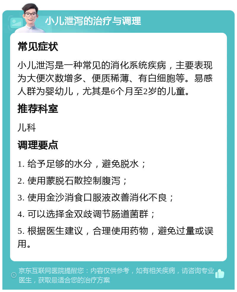 小儿泄泻的治疗与调理 常见症状 小儿泄泻是一种常见的消化系统疾病，主要表现为大便次数增多、便质稀薄、有白细胞等。易感人群为婴幼儿，尤其是6个月至2岁的儿童。 推荐科室 儿科 调理要点 1. 给予足够的水分，避免脱水； 2. 使用蒙脱石散控制腹泻； 3. 使用金沙消食口服液改善消化不良； 4. 可以选择金双歧调节肠道菌群； 5. 根据医生建议，合理使用药物，避免过量或误用。