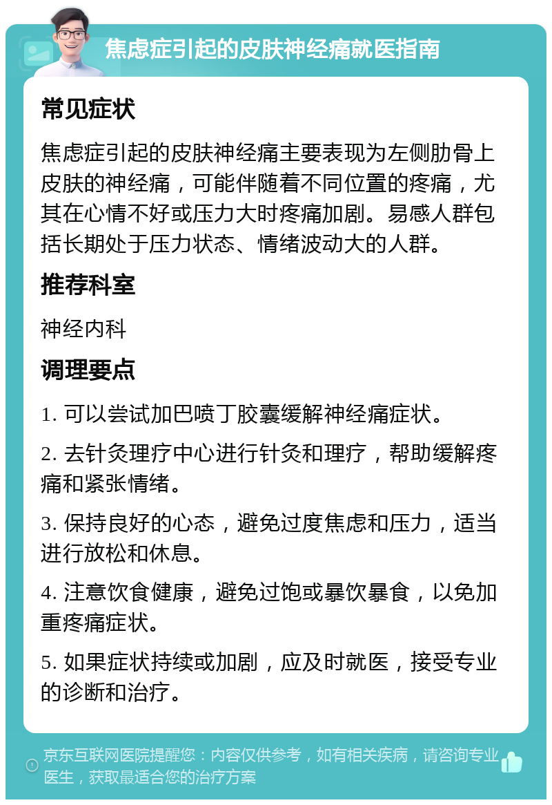 焦虑症引起的皮肤神经痛就医指南 常见症状 焦虑症引起的皮肤神经痛主要表现为左侧肋骨上皮肤的神经痛，可能伴随着不同位置的疼痛，尤其在心情不好或压力大时疼痛加剧。易感人群包括长期处于压力状态、情绪波动大的人群。 推荐科室 神经内科 调理要点 1. 可以尝试加巴喷丁胶囊缓解神经痛症状。 2. 去针灸理疗中心进行针灸和理疗，帮助缓解疼痛和紧张情绪。 3. 保持良好的心态，避免过度焦虑和压力，适当进行放松和休息。 4. 注意饮食健康，避免过饱或暴饮暴食，以免加重疼痛症状。 5. 如果症状持续或加剧，应及时就医，接受专业的诊断和治疗。