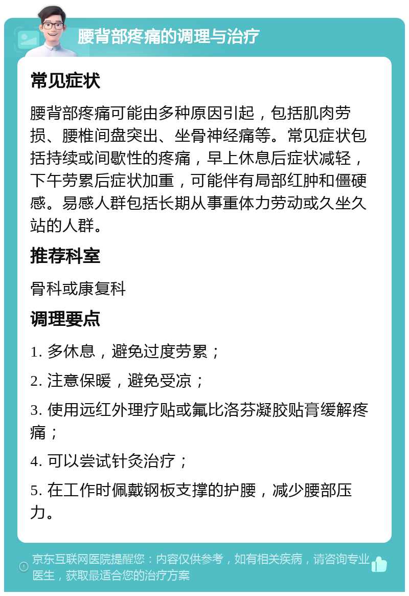 腰背部疼痛的调理与治疗 常见症状 腰背部疼痛可能由多种原因引起，包括肌肉劳损、腰椎间盘突出、坐骨神经痛等。常见症状包括持续或间歇性的疼痛，早上休息后症状减轻，下午劳累后症状加重，可能伴有局部红肿和僵硬感。易感人群包括长期从事重体力劳动或久坐久站的人群。 推荐科室 骨科或康复科 调理要点 1. 多休息，避免过度劳累； 2. 注意保暖，避免受凉； 3. 使用远红外理疗贴或氟比洛芬凝胶贴膏缓解疼痛； 4. 可以尝试针灸治疗； 5. 在工作时佩戴钢板支撑的护腰，减少腰部压力。