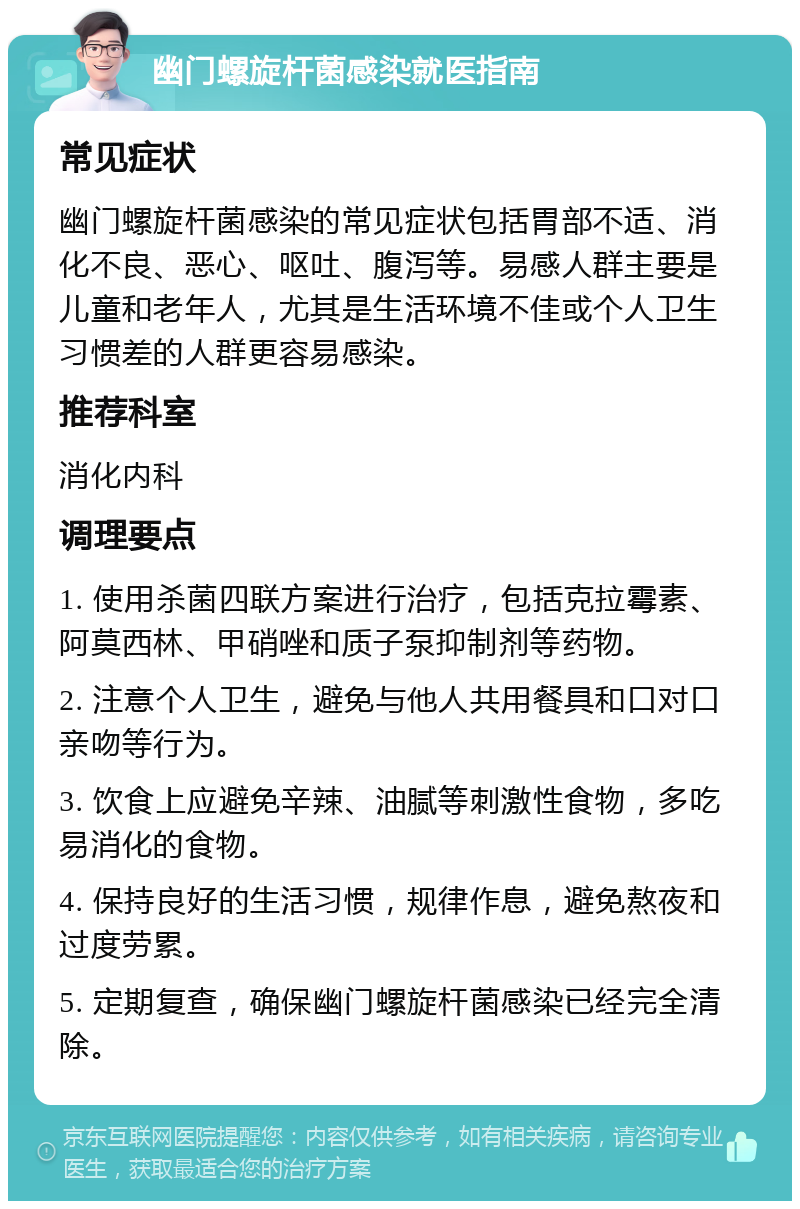 幽门螺旋杆菌感染就医指南 常见症状 幽门螺旋杆菌感染的常见症状包括胃部不适、消化不良、恶心、呕吐、腹泻等。易感人群主要是儿童和老年人，尤其是生活环境不佳或个人卫生习惯差的人群更容易感染。 推荐科室 消化内科 调理要点 1. 使用杀菌四联方案进行治疗，包括克拉霉素、阿莫西林、甲硝唑和质子泵抑制剂等药物。 2. 注意个人卫生，避免与他人共用餐具和口对口亲吻等行为。 3. 饮食上应避免辛辣、油腻等刺激性食物，多吃易消化的食物。 4. 保持良好的生活习惯，规律作息，避免熬夜和过度劳累。 5. 定期复查，确保幽门螺旋杆菌感染已经完全清除。