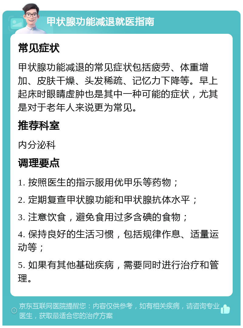 甲状腺功能减退就医指南 常见症状 甲状腺功能减退的常见症状包括疲劳、体重增加、皮肤干燥、头发稀疏、记忆力下降等。早上起床时眼睛虚肿也是其中一种可能的症状，尤其是对于老年人来说更为常见。 推荐科室 内分泌科 调理要点 1. 按照医生的指示服用优甲乐等药物； 2. 定期复查甲状腺功能和甲状腺抗体水平； 3. 注意饮食，避免食用过多含碘的食物； 4. 保持良好的生活习惯，包括规律作息、适量运动等； 5. 如果有其他基础疾病，需要同时进行治疗和管理。