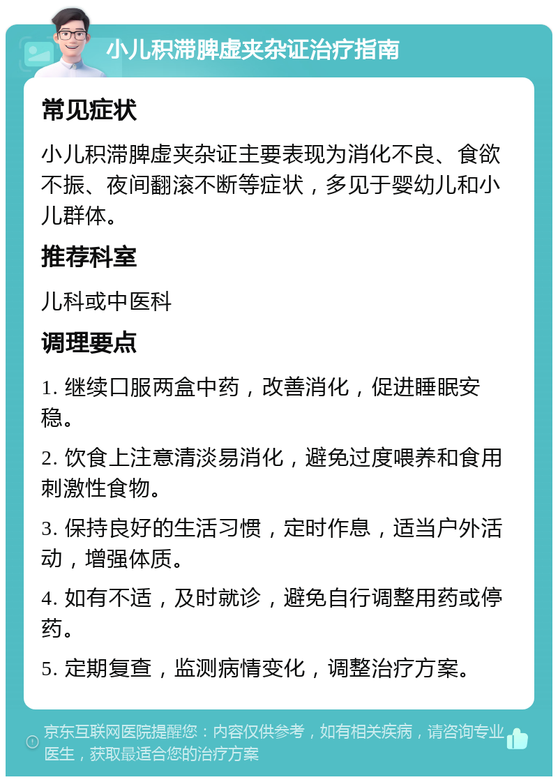 小儿积滞脾虚夹杂证治疗指南 常见症状 小儿积滞脾虚夹杂证主要表现为消化不良、食欲不振、夜间翻滚不断等症状，多见于婴幼儿和小儿群体。 推荐科室 儿科或中医科 调理要点 1. 继续口服两盒中药，改善消化，促进睡眠安稳。 2. 饮食上注意清淡易消化，避免过度喂养和食用刺激性食物。 3. 保持良好的生活习惯，定时作息，适当户外活动，增强体质。 4. 如有不适，及时就诊，避免自行调整用药或停药。 5. 定期复查，监测病情变化，调整治疗方案。