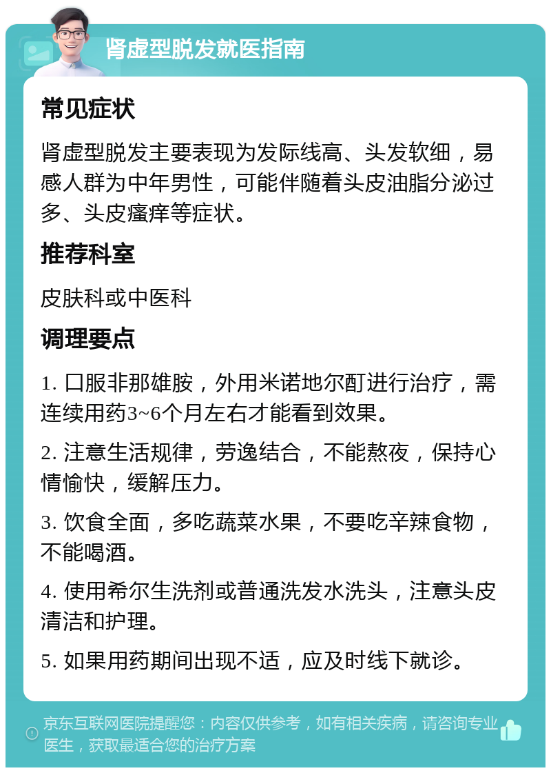 肾虚型脱发就医指南 常见症状 肾虚型脱发主要表现为发际线高、头发软细，易感人群为中年男性，可能伴随着头皮油脂分泌过多、头皮瘙痒等症状。 推荐科室 皮肤科或中医科 调理要点 1. 口服非那雄胺，外用米诺地尔酊进行治疗，需连续用药3~6个月左右才能看到效果。 2. 注意生活规律，劳逸结合，不能熬夜，保持心情愉快，缓解压力。 3. 饮食全面，多吃蔬菜水果，不要吃辛辣食物，不能喝酒。 4. 使用希尔生洗剂或普通洗发水洗头，注意头皮清洁和护理。 5. 如果用药期间出现不适，应及时线下就诊。