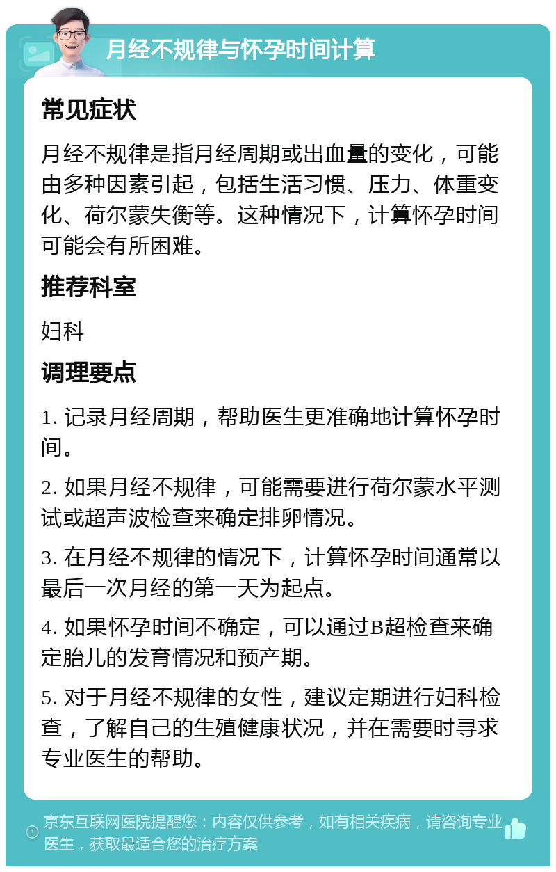 月经不规律与怀孕时间计算 常见症状 月经不规律是指月经周期或出血量的变化，可能由多种因素引起，包括生活习惯、压力、体重变化、荷尔蒙失衡等。这种情况下，计算怀孕时间可能会有所困难。 推荐科室 妇科 调理要点 1. 记录月经周期，帮助医生更准确地计算怀孕时间。 2. 如果月经不规律，可能需要进行荷尔蒙水平测试或超声波检查来确定排卵情况。 3. 在月经不规律的情况下，计算怀孕时间通常以最后一次月经的第一天为起点。 4. 如果怀孕时间不确定，可以通过B超检查来确定胎儿的发育情况和预产期。 5. 对于月经不规律的女性，建议定期进行妇科检查，了解自己的生殖健康状况，并在需要时寻求专业医生的帮助。