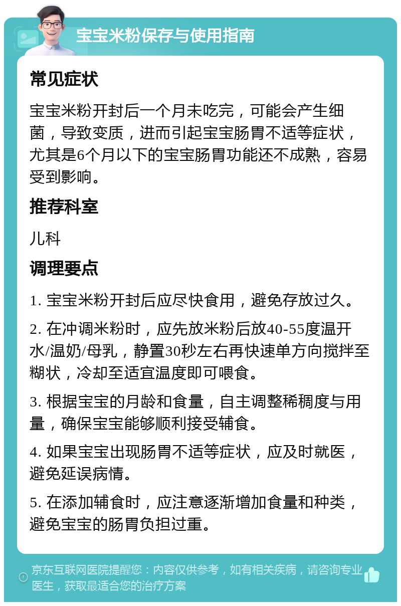 宝宝米粉保存与使用指南 常见症状 宝宝米粉开封后一个月未吃完，可能会产生细菌，导致变质，进而引起宝宝肠胃不适等症状，尤其是6个月以下的宝宝肠胃功能还不成熟，容易受到影响。 推荐科室 儿科 调理要点 1. 宝宝米粉开封后应尽快食用，避免存放过久。 2. 在冲调米粉时，应先放米粉后放40-55度温开水/温奶/母乳，静置30秒左右再快速单方向搅拌至糊状，冷却至适宜温度即可喂食。 3. 根据宝宝的月龄和食量，自主调整稀稠度与用量，确保宝宝能够顺利接受辅食。 4. 如果宝宝出现肠胃不适等症状，应及时就医，避免延误病情。 5. 在添加辅食时，应注意逐渐增加食量和种类，避免宝宝的肠胃负担过重。