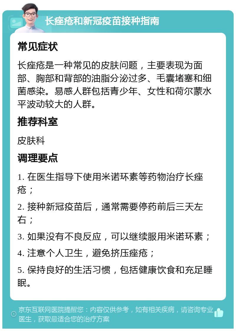 长痤疮和新冠疫苗接种指南 常见症状 长痤疮是一种常见的皮肤问题，主要表现为面部、胸部和背部的油脂分泌过多、毛囊堵塞和细菌感染。易感人群包括青少年、女性和荷尔蒙水平波动较大的人群。 推荐科室 皮肤科 调理要点 1. 在医生指导下使用米诺环素等药物治疗长痤疮； 2. 接种新冠疫苗后，通常需要停药前后三天左右； 3. 如果没有不良反应，可以继续服用米诺环素； 4. 注意个人卫生，避免挤压痤疮； 5. 保持良好的生活习惯，包括健康饮食和充足睡眠。