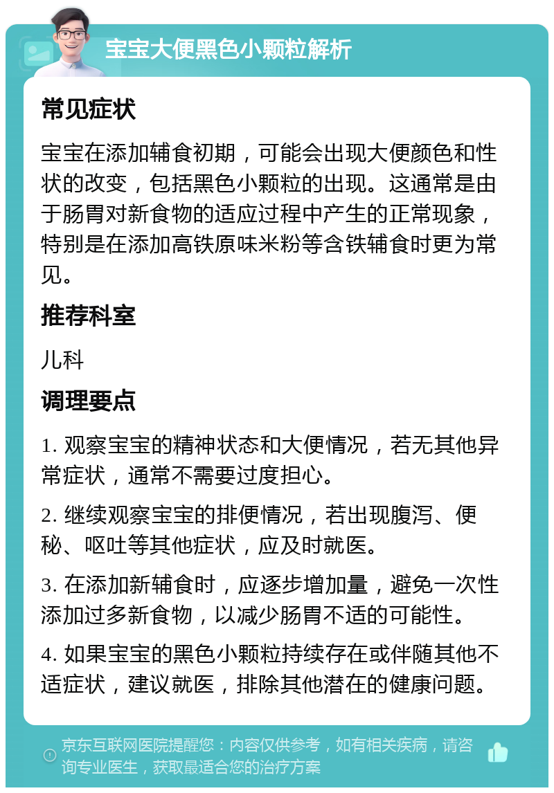 宝宝大便黑色小颗粒解析 常见症状 宝宝在添加辅食初期，可能会出现大便颜色和性状的改变，包括黑色小颗粒的出现。这通常是由于肠胃对新食物的适应过程中产生的正常现象，特别是在添加高铁原味米粉等含铁辅食时更为常见。 推荐科室 儿科 调理要点 1. 观察宝宝的精神状态和大便情况，若无其他异常症状，通常不需要过度担心。 2. 继续观察宝宝的排便情况，若出现腹泻、便秘、呕吐等其他症状，应及时就医。 3. 在添加新辅食时，应逐步增加量，避免一次性添加过多新食物，以减少肠胃不适的可能性。 4. 如果宝宝的黑色小颗粒持续存在或伴随其他不适症状，建议就医，排除其他潜在的健康问题。