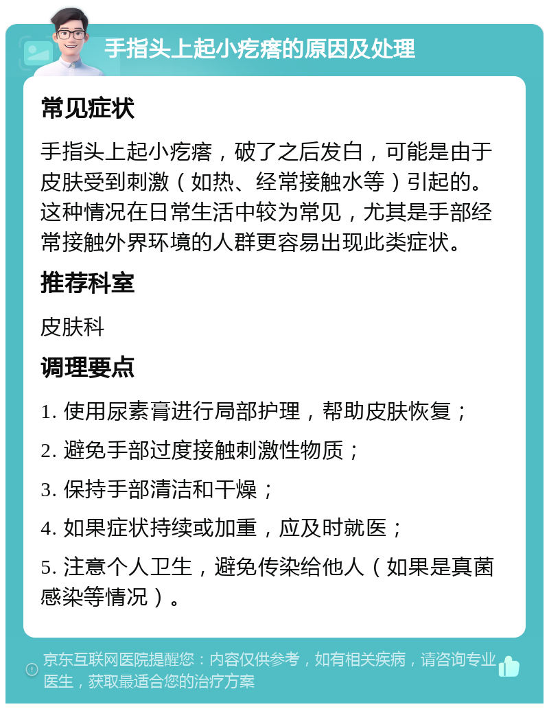 手指头上起小疙瘩的原因及处理 常见症状 手指头上起小疙瘩，破了之后发白，可能是由于皮肤受到刺激（如热、经常接触水等）引起的。这种情况在日常生活中较为常见，尤其是手部经常接触外界环境的人群更容易出现此类症状。 推荐科室 皮肤科 调理要点 1. 使用尿素膏进行局部护理，帮助皮肤恢复； 2. 避免手部过度接触刺激性物质； 3. 保持手部清洁和干燥； 4. 如果症状持续或加重，应及时就医； 5. 注意个人卫生，避免传染给他人（如果是真菌感染等情况）。