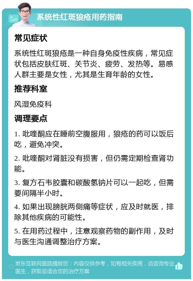 系统性红斑狼疮用药指南 常见症状 系统性红斑狼疮是一种自身免疫性疾病，常见症状包括皮肤红斑、关节炎、疲劳、发热等。易感人群主要是女性，尤其是生育年龄的女性。 推荐科室 风湿免疫科 调理要点 1. 吡喹酮应在睡前空腹服用，狼疮的药可以饭后吃，避免冲突。 2. 吡喹酮对肾脏没有损害，但仍需定期检查肾功能。 3. 复方石韦胶囊和碳酸氢钠片可以一起吃，但需要间隔半小时。 4. 如果出现膀胱两侧痛等症状，应及时就医，排除其他疾病的可能性。 5. 在用药过程中，注意观察药物的副作用，及时与医生沟通调整治疗方案。