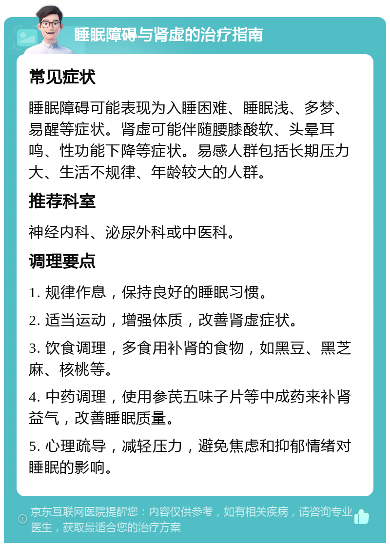 睡眠障碍与肾虚的治疗指南 常见症状 睡眠障碍可能表现为入睡困难、睡眠浅、多梦、易醒等症状。肾虚可能伴随腰膝酸软、头晕耳鸣、性功能下降等症状。易感人群包括长期压力大、生活不规律、年龄较大的人群。 推荐科室 神经内科、泌尿外科或中医科。 调理要点 1. 规律作息，保持良好的睡眠习惯。 2. 适当运动，增强体质，改善肾虚症状。 3. 饮食调理，多食用补肾的食物，如黑豆、黑芝麻、核桃等。 4. 中药调理，使用参芪五味子片等中成药来补肾益气，改善睡眠质量。 5. 心理疏导，减轻压力，避免焦虑和抑郁情绪对睡眠的影响。