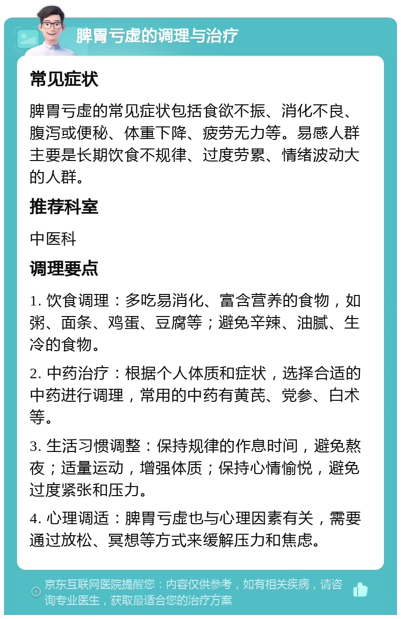 脾胃亏虚的调理与治疗 常见症状 脾胃亏虚的常见症状包括食欲不振、消化不良、腹泻或便秘、体重下降、疲劳无力等。易感人群主要是长期饮食不规律、过度劳累、情绪波动大的人群。 推荐科室 中医科 调理要点 1. 饮食调理：多吃易消化、富含营养的食物，如粥、面条、鸡蛋、豆腐等；避免辛辣、油腻、生冷的食物。 2. 中药治疗：根据个人体质和症状，选择合适的中药进行调理，常用的中药有黄芪、党参、白术等。 3. 生活习惯调整：保持规律的作息时间，避免熬夜；适量运动，增强体质；保持心情愉悦，避免过度紧张和压力。 4. 心理调适：脾胃亏虚也与心理因素有关，需要通过放松、冥想等方式来缓解压力和焦虑。