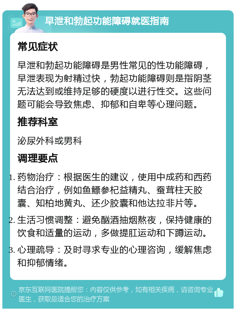 早泄和勃起功能障碍就医指南 常见症状 早泄和勃起功能障碍是男性常见的性功能障碍，早泄表现为射精过快，勃起功能障碍则是指阴茎无法达到或维持足够的硬度以进行性交。这些问题可能会导致焦虑、抑郁和自卑等心理问题。 推荐科室 泌尿外科或男科 调理要点 药物治疗：根据医生的建议，使用中成药和西药结合治疗，例如鱼鳔参杞益精丸、蚕茸柱天胶囊、知柏地黄丸、还少胶囊和他达拉非片等。 生活习惯调整：避免酗酒抽烟熬夜，保持健康的饮食和适量的运动，多做提肛运动和下蹲运动。 心理疏导：及时寻求专业的心理咨询，缓解焦虑和抑郁情绪。