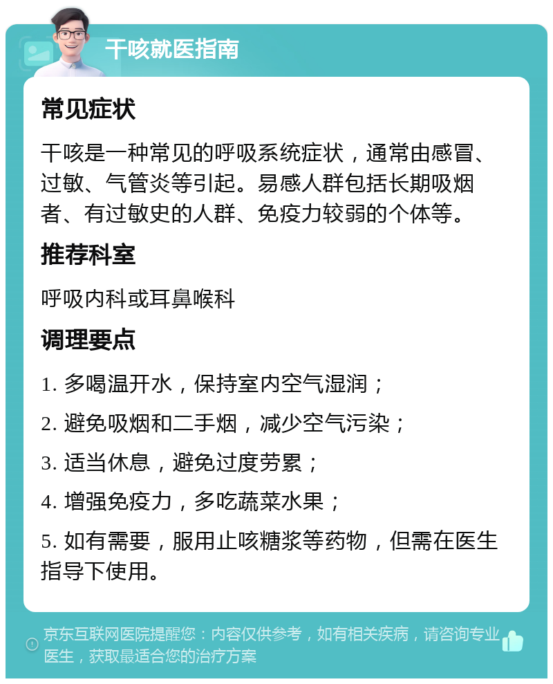 干咳就医指南 常见症状 干咳是一种常见的呼吸系统症状，通常由感冒、过敏、气管炎等引起。易感人群包括长期吸烟者、有过敏史的人群、免疫力较弱的个体等。 推荐科室 呼吸内科或耳鼻喉科 调理要点 1. 多喝温开水，保持室内空气湿润； 2. 避免吸烟和二手烟，减少空气污染； 3. 适当休息，避免过度劳累； 4. 增强免疫力，多吃蔬菜水果； 5. 如有需要，服用止咳糖浆等药物，但需在医生指导下使用。