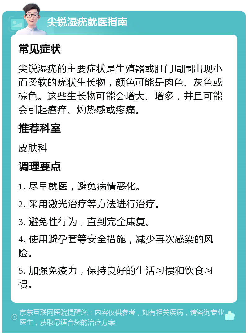 尖锐湿疣就医指南 常见症状 尖锐湿疣的主要症状是生殖器或肛门周围出现小而柔软的疣状生长物，颜色可能是肉色、灰色或棕色。这些生长物可能会增大、增多，并且可能会引起瘙痒、灼热感或疼痛。 推荐科室 皮肤科 调理要点 1. 尽早就医，避免病情恶化。 2. 采用激光治疗等方法进行治疗。 3. 避免性行为，直到完全康复。 4. 使用避孕套等安全措施，减少再次感染的风险。 5. 加强免疫力，保持良好的生活习惯和饮食习惯。