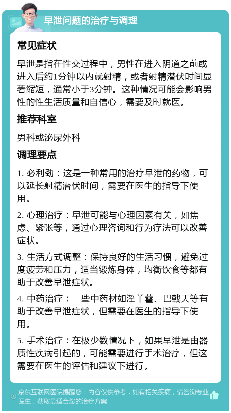 早泄问题的治疗与调理 常见症状 早泄是指在性交过程中，男性在进入阴道之前或进入后约1分钟以内就射精，或者射精潜伏时间显著缩短，通常小于3分钟。这种情况可能会影响男性的性生活质量和自信心，需要及时就医。 推荐科室 男科或泌尿外科 调理要点 1. 必利劲：这是一种常用的治疗早泄的药物，可以延长射精潜伏时间，需要在医生的指导下使用。 2. 心理治疗：早泄可能与心理因素有关，如焦虑、紧张等，通过心理咨询和行为疗法可以改善症状。 3. 生活方式调整：保持良好的生活习惯，避免过度疲劳和压力，适当锻炼身体，均衡饮食等都有助于改善早泄症状。 4. 中药治疗：一些中药材如淫羊藿、巴戟天等有助于改善早泄症状，但需要在医生的指导下使用。 5. 手术治疗：在极少数情况下，如果早泄是由器质性疾病引起的，可能需要进行手术治疗，但这需要在医生的评估和建议下进行。